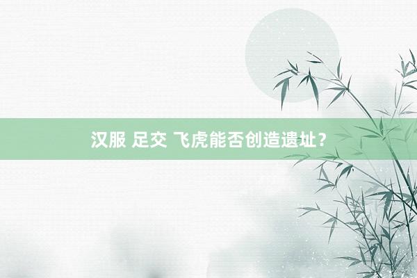 汉服 足交 飞虎能否创造遗址？