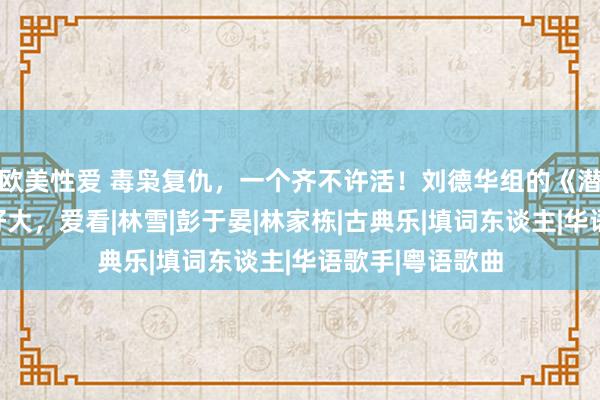 欧美性爱 毒枭复仇，一个齐不许活！刘德华组的《潜行》这个局玩好大，爱看|林雪|彭于晏|林家栋|古典乐|填词东谈主|华语歌手|粤语歌曲