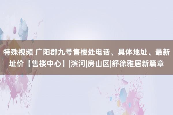 特殊视频 广阳郡九号售楼处电话、具体地址、最新址价【售楼中心】|滨河|房山区|舒徐雅居新篇章