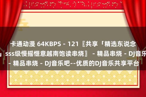 卡通动漫 64KBPS - 121〖共享「精选东说念主间精品高端越南饱读」sss级慢摇惬意越南饱读串烧〗 - 精品串烧 - DJ音乐吧--优质的DJ音乐共享平台