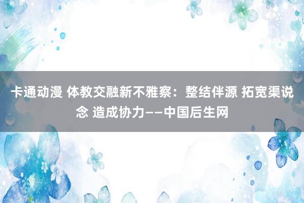 卡通动漫 体教交融新不雅察：整结伴源 拓宽渠说念 造成协力——中国后生网