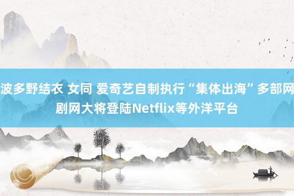 波多野结衣 女同 爱奇艺自制执行“集体出海”多部网剧网大将登陆Netflix等外洋平台