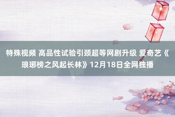 特殊视频 高品性试验引颈超等网剧升级 爱奇艺《琅琊榜之风起长林》12月18日全网独播